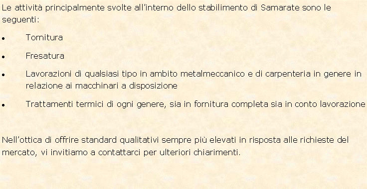 Casella di testo: Le attivit� principalmente svolte all�interno dello stabilimento di Samarate sono le seguenti:Tornitura FresaturaLavorazioni di qualsiasi tipo in ambito metalmeccanico e di carpenteria in genere in relazione ai macchinari a disposizioneTrattamenti termici di ogni genere, sia in fornitura completa sia in conto lavorazioneNell�ottica di offrire standard qualitativi sempre pi� elevati in risposta alle richieste del mercato, vi invitiamo a contattarci per ulteriori chiarimenti.  
